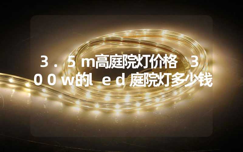3.5m高庭院灯价格 300w的led庭院灯多少钱